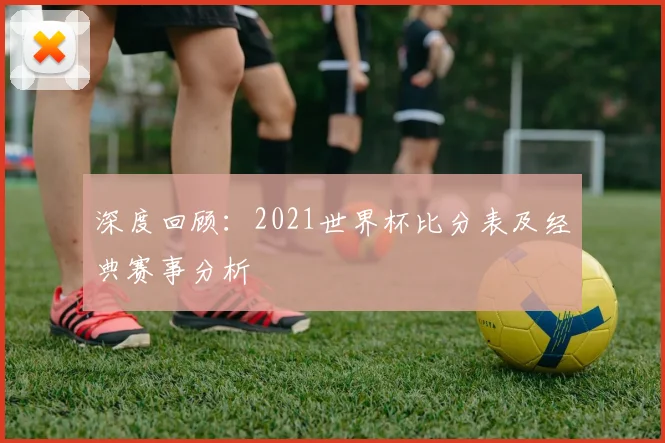 深度回顾：2021世界杯比分表及经典赛事分析