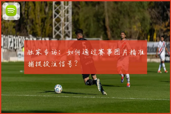 独家专访：如何通过赛事图片精准捕捉投注信号？