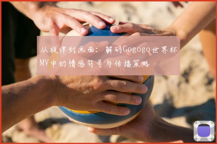 从旋律到画面:解码Gogogo世界杯MV中的情感符号与传播策略