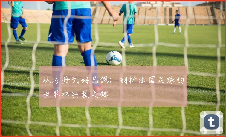 从方丹到姆巴佩：剖析法国足球的世界杯兴衰之路